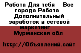 Работа Для тебя  - Все города Работа » Дополнительный заработок и сетевой маркетинг   . Мурманская обл.